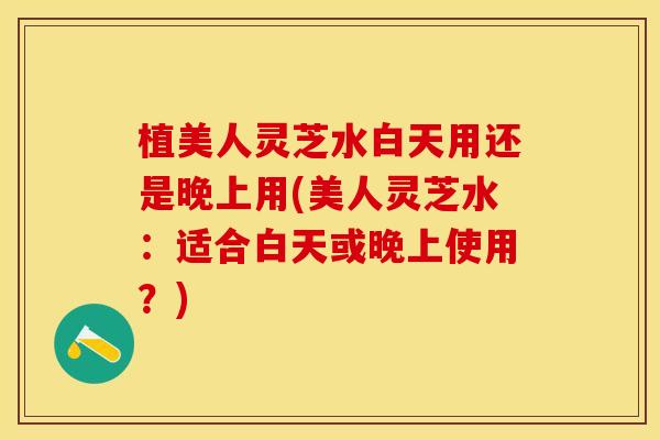 植美人灵芝水白天用还是晚上用(美人灵芝水：适合白天或晚上使用？)