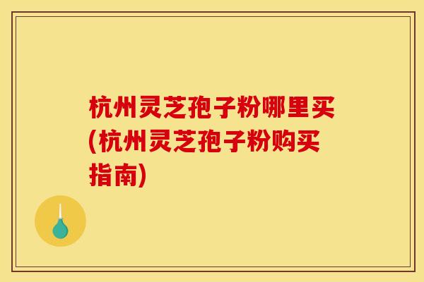 杭州灵芝孢子粉哪里买(杭州灵芝孢子粉购买指南)