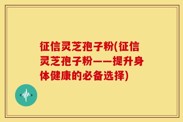 征信灵芝孢子粉(征信灵芝孢子粉——提升身体健康的必备选择)
