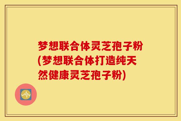 梦想联合体灵芝孢子粉(梦想联合体打造纯天然健康灵芝孢子粉)