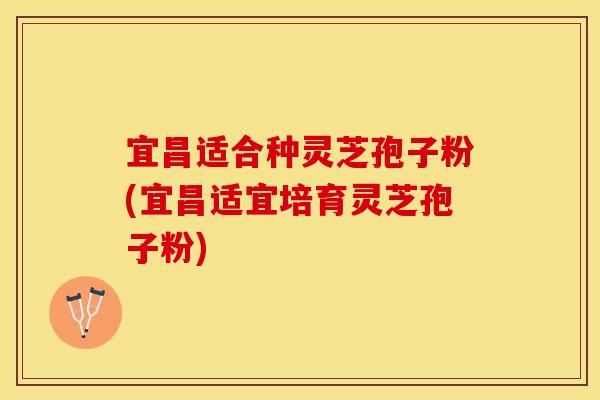 宜昌适合种灵芝孢子粉(宜昌适宜培育灵芝孢子粉)