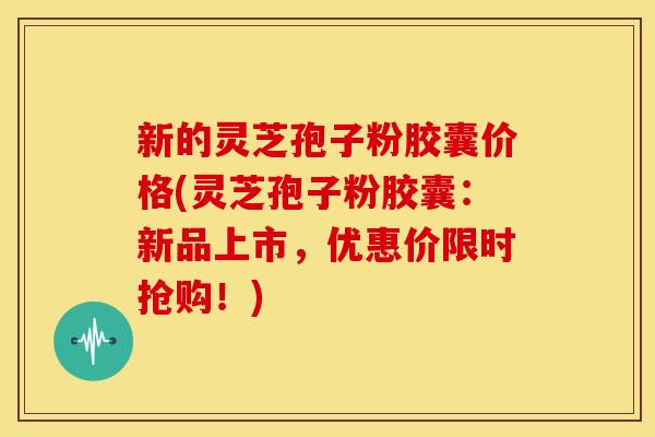 新的灵芝孢子粉胶囊价格(灵芝孢子粉胶囊：新品上市，优惠价限时抢购！)