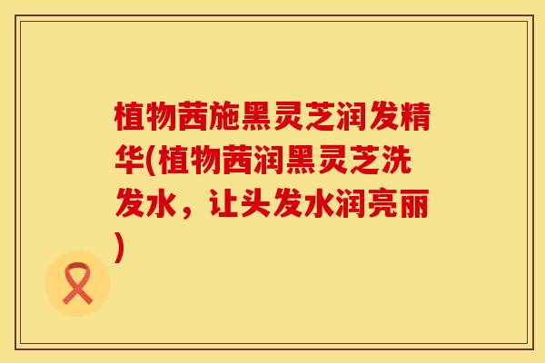 植物茜施黑灵芝润发精华(植物茜润黑灵芝洗发水，让头发水润亮丽)