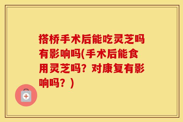 搭桥手术后能吃灵芝吗有影响吗(手术后能食用灵芝吗？对康复有影响吗？)