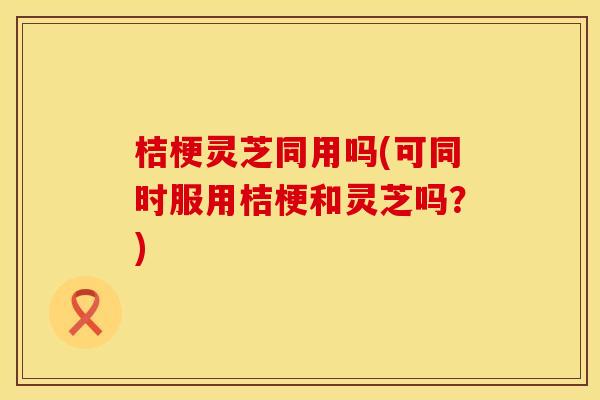 桔梗灵芝同用吗(可同时服用桔梗和灵芝吗？)