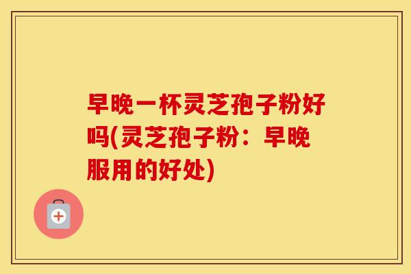早晚一杯灵芝孢子粉好吗(灵芝孢子粉：早晚服用的好处)