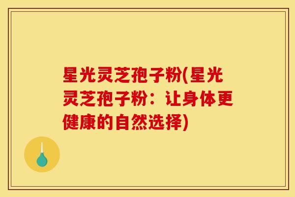 星光灵芝孢子粉(星光灵芝孢子粉：让身体更健康的自然选择)