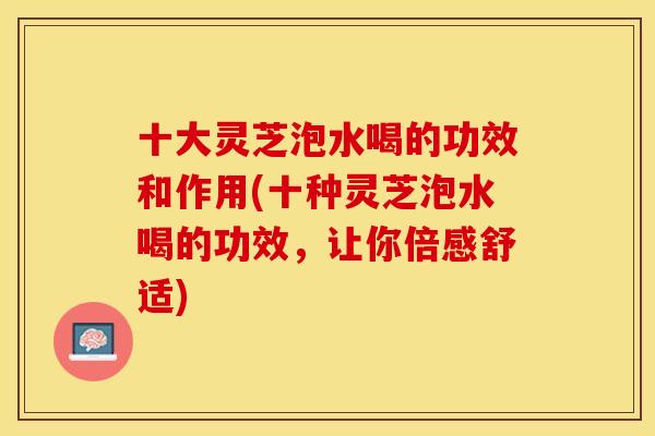 十大灵芝泡水喝的功效和作用(十种灵芝泡水喝的功效，让你倍感舒适)