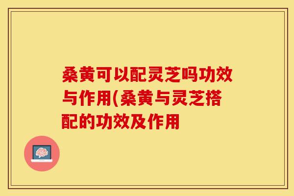 桑黄可以配灵芝吗功效与作用(桑黄与灵芝搭配的功效及作用