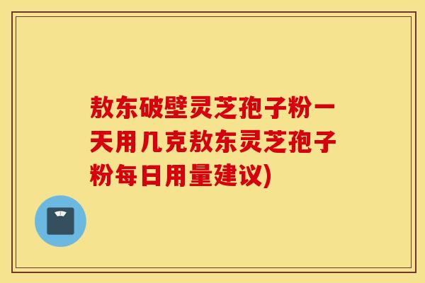 敖东破壁灵芝孢子粉一天用几克敖东灵芝孢子粉每日用量建议)