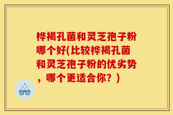 桦褐孔菌和灵芝孢子粉哪个好(比较桦褐孔菌和灵芝孢子粉的优劣势，哪个更适合你？)