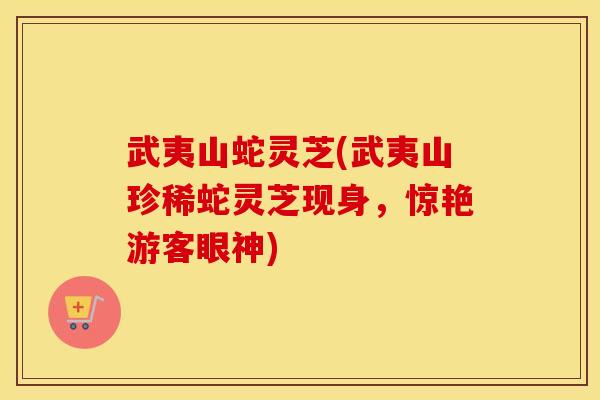 武夷山蛇灵芝(武夷山珍稀蛇灵芝现身，惊艳游客眼神)