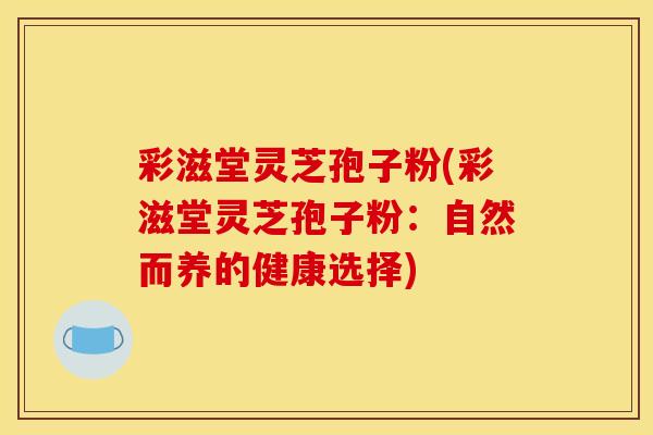 彩滋堂灵芝孢子粉(彩滋堂灵芝孢子粉：自然而养的健康选择)