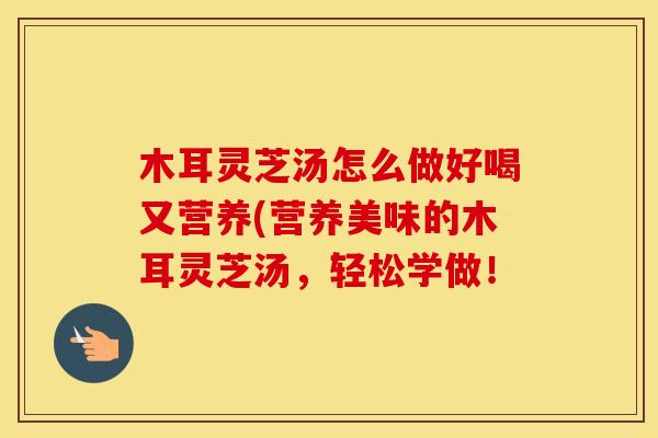 木耳灵芝汤怎么做好喝又营养(营养美味的木耳灵芝汤，轻松学做！