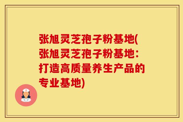 张旭灵芝孢子粉基地(张旭灵芝孢子粉基地：打造高质量养生产品的专业基地)