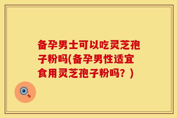 备孕男士可以吃灵芝孢子粉吗(备孕男性适宜食用灵芝孢子粉吗？)