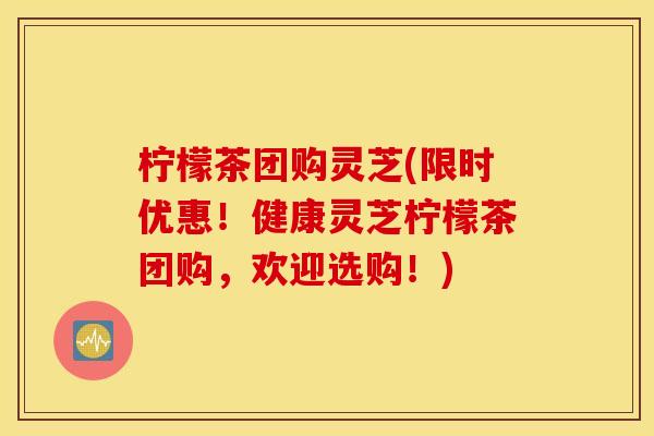 柠檬茶团购灵芝(限时优惠！健康灵芝柠檬茶团购，欢迎选购！)