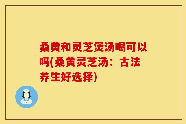 桑黄和灵芝煲汤喝可以吗(桑黄灵芝汤：古法养生好选择)