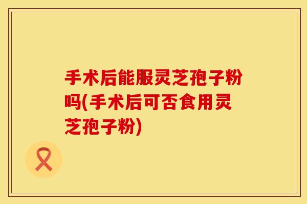 手术后能服灵芝孢子粉吗(手术后可否食用灵芝孢子粉)
