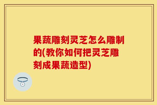 果蔬雕刻灵芝怎么雕制的(教你如何把灵芝雕刻成果蔬造型)