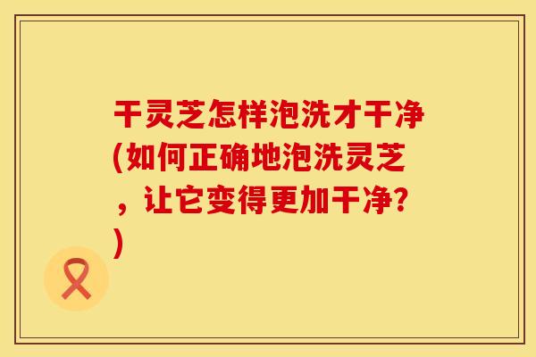 干灵芝怎样泡洗才干净(如何正确地泡洗灵芝，让它变得更加干净？)