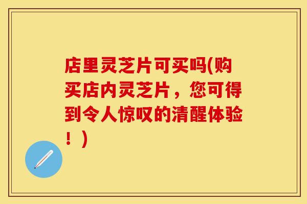 店里灵芝片可买吗(购买店内灵芝片，您可得到令人惊叹的清醒体验！)