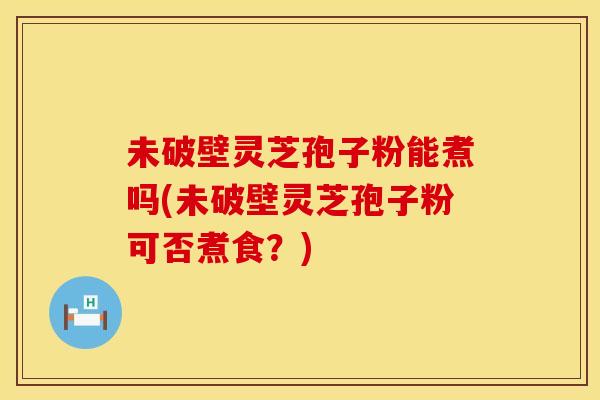 未破壁灵芝孢子粉能煮吗(未破壁灵芝孢子粉可否煮食？)
