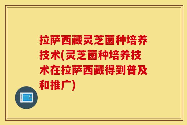 拉萨西藏灵芝菌种培养技术(灵芝菌种培养技术在拉萨西藏得到普及和推广)