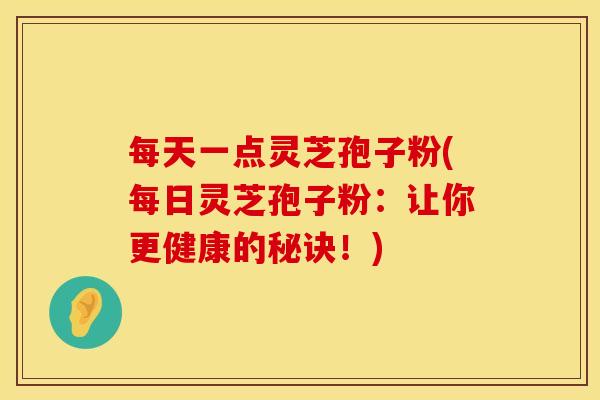 每天一点灵芝孢子粉(每日灵芝孢子粉：让你更健康的秘诀！)