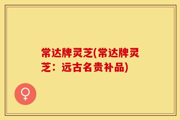 常达牌灵芝(常达牌灵芝：远古名贵补品)