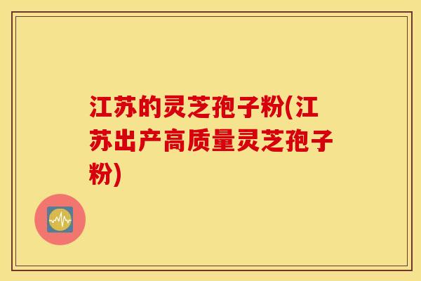 江苏的灵芝孢子粉(江苏出产高质量灵芝孢子粉)