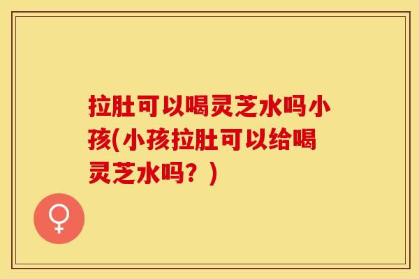 拉肚可以喝灵芝水吗小孩(小孩拉肚可以给喝灵芝水吗？)