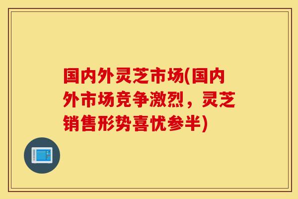 国内外灵芝市场(国内外市场竞争激烈，灵芝销售形势喜忧参半)