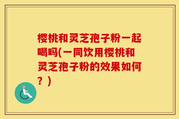 樱桃和灵芝孢子粉一起喝吗(一同饮用樱桃和灵芝孢子粉的效果如何？)
