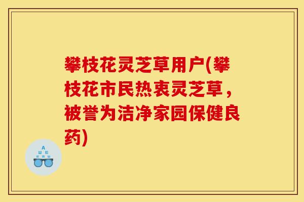 攀枝花灵芝草用户(攀枝花市民热衷灵芝草，被誉为洁净家园保健良药)