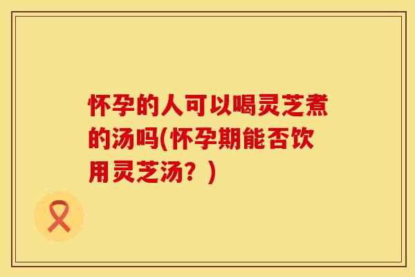怀孕的人可以喝灵芝煮的汤吗(怀孕期能否饮用灵芝汤？)