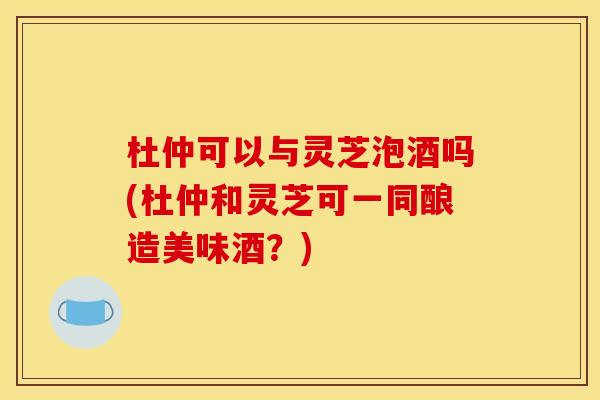 杜仲可以与灵芝泡酒吗(杜仲和灵芝可一同酿造美味酒？)