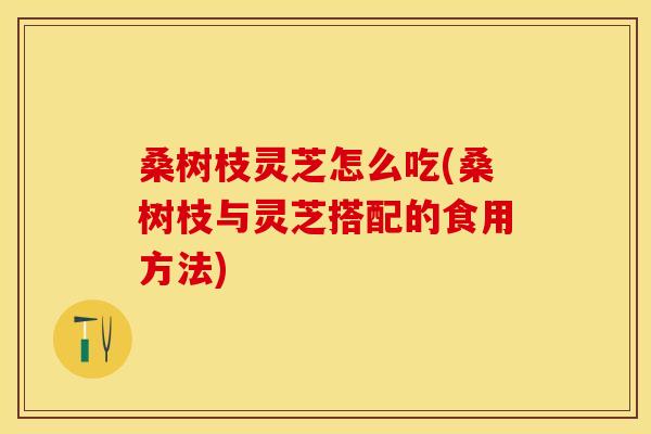 桑树枝灵芝怎么吃(桑树枝与灵芝搭配的食用方法)