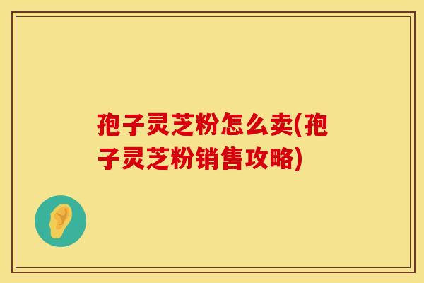 孢子灵芝粉怎么卖(孢子灵芝粉销售攻略)