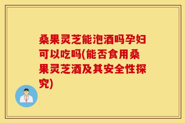 桑果灵芝能泡酒吗孕妇可以吃吗(能否食用桑果灵芝酒及其安全性探究)