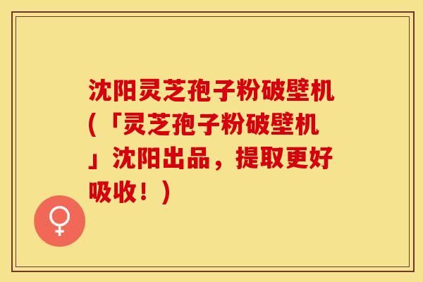 沈阳灵芝孢子粉破壁机(「灵芝孢子粉破壁机」沈阳出品，提取更好吸收！)