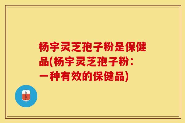 杨宇灵芝孢子粉是保健品(杨宇灵芝孢子粉：一种有效的保健品)