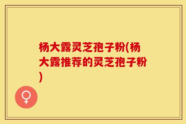 杨大露灵芝孢子粉(杨大露推荐的灵芝孢子粉)