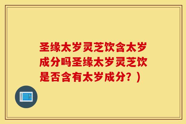 圣缘太岁灵芝饮含太岁成分吗圣缘太岁灵芝饮是否含有太岁成分？)