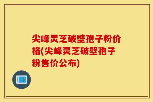 尖峰灵芝破壁孢子粉价格(尖峰灵芝破壁孢子粉售价公布)
