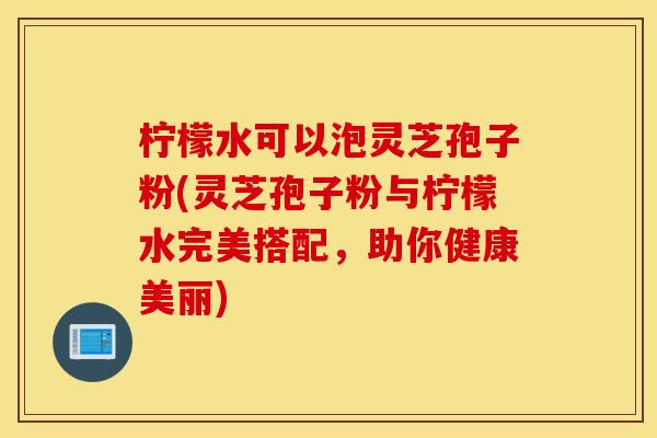 柠檬水可以泡灵芝孢子粉(灵芝孢子粉与柠檬水完美搭配，助你健康美丽)