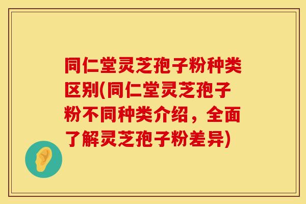 同仁堂灵芝孢子粉种类区别(同仁堂灵芝孢子粉不同种类介绍，全面了解灵芝孢子粉差异)