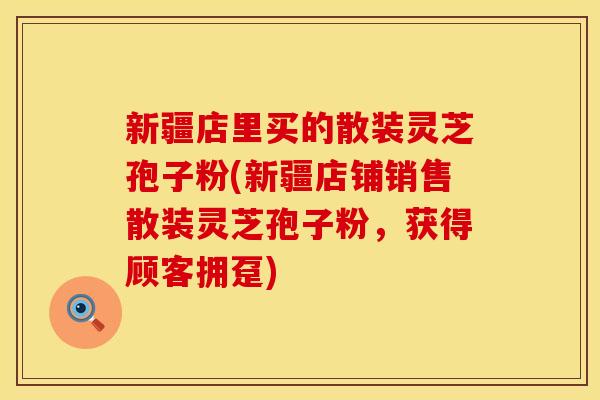 新疆店里买的散装灵芝孢子粉(新疆店铺销售散装灵芝孢子粉，获得顾客拥趸)