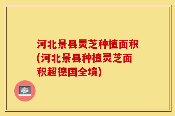 河北景县灵芝种植面积(河北景县种植灵芝面积超德国全境)