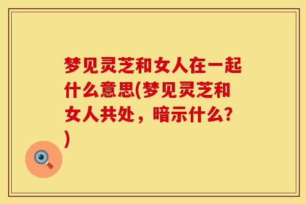 梦见灵芝和女人在一起什么意思(梦见灵芝和女人共处，暗示什么？)